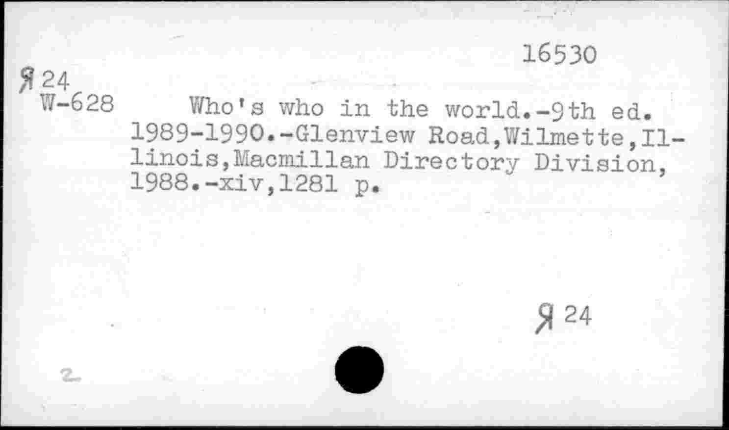 ﻿16530
Я 24
W-628 Who’s who in the world.-9th ed. 1989yl99O.-Glenview Road,Wilmette,Illinois, Macmillan Directory Division, 1988.-xiv,1281 p.
Я 24